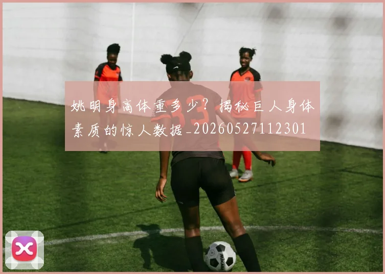 姚明身高体重多少？揭秘巨人身体素质的惊人数据_20260527112301