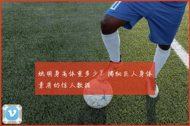姚明身高体重多少？揭秘巨人身体素质的惊人数据