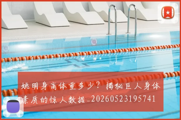 姚明身高体重多少？揭秘巨人身体素质的惊人数据_20260523195741